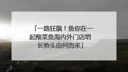 一路狂飙！鱼你在一起酸菜鱼海内外门店增长势头由何而来
