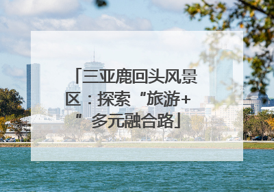 三亚鹿回头风景区：探索“旅游+”多元融合路