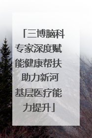 三博脑科专家深度赋能健康帮扶 助力新河基层医疗能力提升