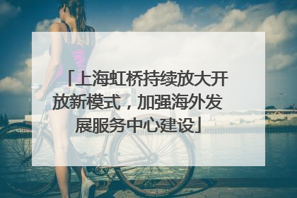 上海虹桥持续放大开放新模式，加强海外发展服务中心建设