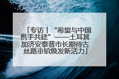 专访丨“希望与中国携手共建”——土耳其加济安泰普市长期待古丝路重镇焕发新活力