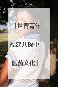 世界青年福建共探中医药文化