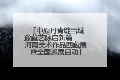 中原丹青绽雪域 豫藏艺脉启新篇——河南美术作品西藏展暨全国巡展启动