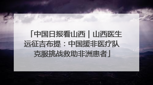 中国日报看山西｜山西医生远征吉布提：中国援非医疗队克服挑战救助非洲患者