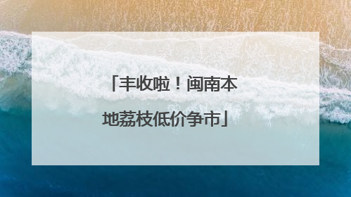 丰收啦！闽南本地荔枝低价争市