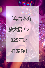乌鲁木齐放大招！2025年这样宠你