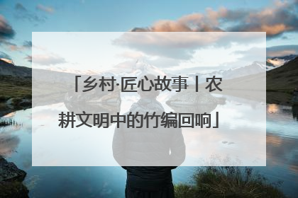 乡村·匠心故事丨农耕文明中的竹编回响