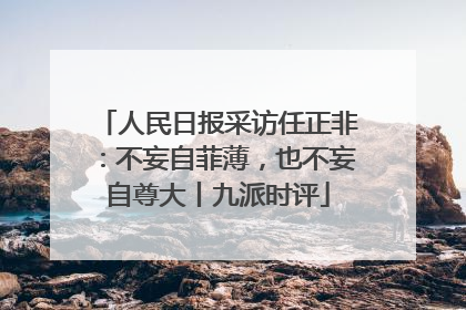 人民日报采访任正非：不妄自菲薄，也不妄自尊大丨九派时评