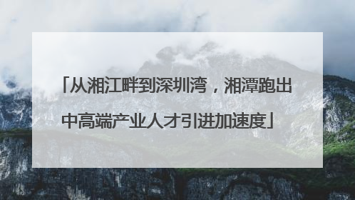 从湘江畔到深圳湾，湘潭跑出中高端产业人才引进加速度