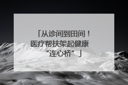 从诊间到田间！医疗帮扶架起健康“连心桥”