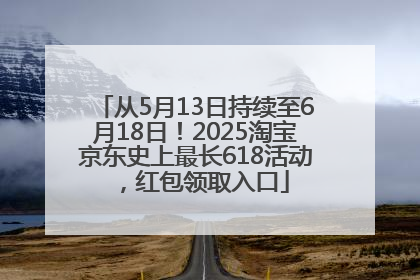 从5月13日持续至6月18日！2025淘宝京东史上最长618活动，红包领取入口