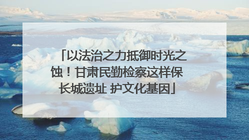 以法治之力抵御时光之蚀！甘肃民勤检察这样保长城遗址 护文化基因