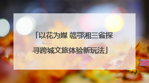 以花为媒 赣鄂湘三省探寻跨城文旅体验新玩法