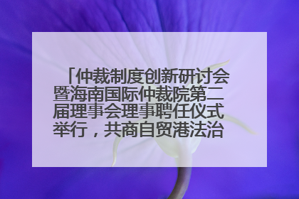 仲裁制度创新研讨会暨海南国际仲裁院第二届理事会理事聘任仪式举行，共商自贸港法治建设新路径