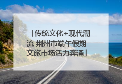 传统文化+现代潮流 荆州市端午假期文旅市场活力奔涌