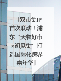 双市集IP首次联动！浦东“天物好市×初见集”打造国际化跨界嘉年华