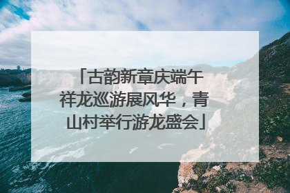 古韵新章庆端午 祥龙巡游展风华，青山村举行游龙盛会