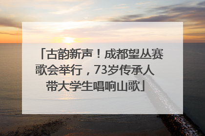古韵新声！成都望丛赛歌会举行，73岁传承人带大学生唱响山歌