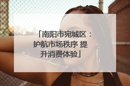 南阳市宛城区：护航市场秩序 提升消费体验
