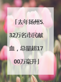 去年扬州5.32万名市民献血，总量超1700万毫升