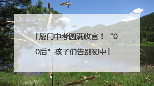 厦门中考圆满收官！“00后”孩子们告别初中