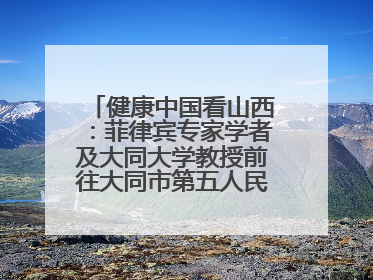 健康中国看山西：菲律宾专家学者及大同大学教授前往大同市第五人民医院参观交流