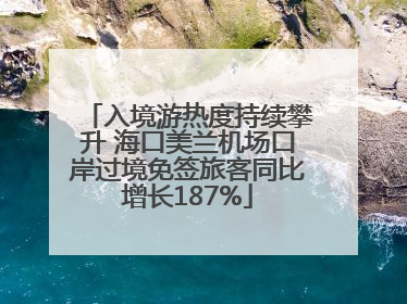 入境游热度持续攀升 海口美兰机场口岸过境免签旅客同比增长187%