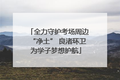 全力守护考场周边“净土” 良渚环卫为学子梦想护航