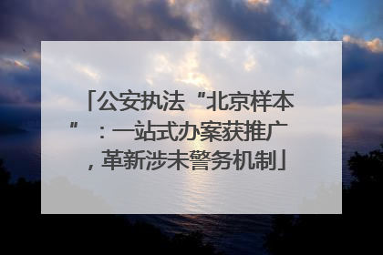 公安执法“北京样本”：一站式办案获推广，革新涉未警务机制