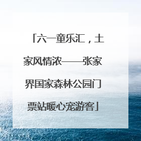 六一童乐汇，土家风情浓——张家界国家森林公园门票站暖心宠游客