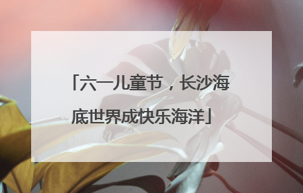 六一儿童节，长沙海底世界成快乐海洋