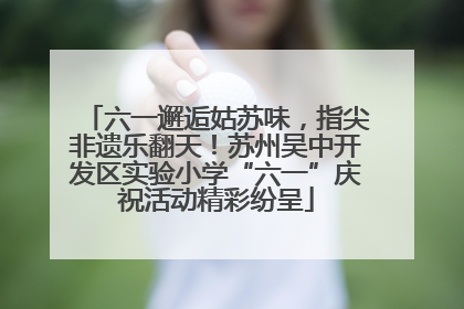 六一邂逅姑苏味，指尖非遗乐翻天！苏州吴中开发区实验小学“六一”庆祝活动精彩纷呈