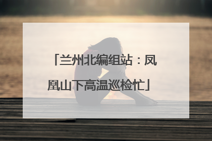 兰州北编组站：凤凰山下高温巡检忙