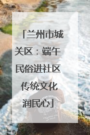 兰州市城关区：端午民俗进社区 传统文化润民心