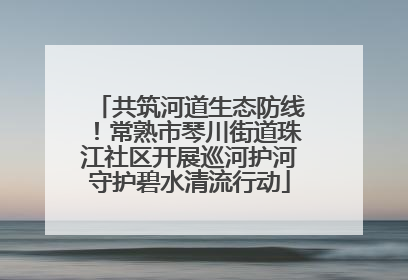 共筑河道生态防线！常熟市琴川街道珠江社区开展巡河护河守护碧水清流行动