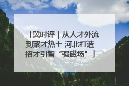冀时评｜从人才外流到聚才热土 河北打造招才引智“强磁场”