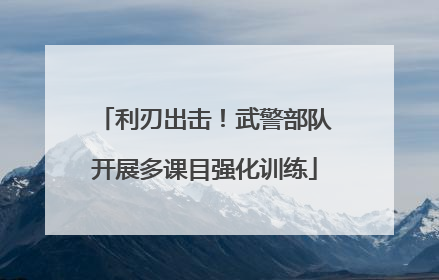 利刃出击！武警部队开展多课目强化训练