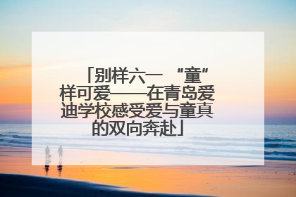 别样六一 “童”样可爱——在青岛爱迪学校感受爱与童真的双向奔赴