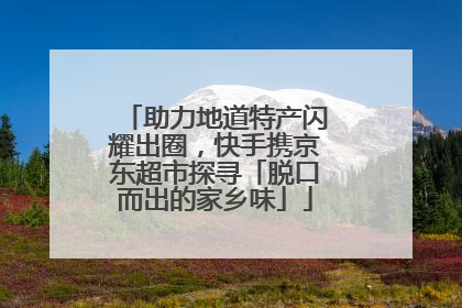 助力地道特产闪耀出圈，快手携京东超市探寻「脱口而出的家乡味」