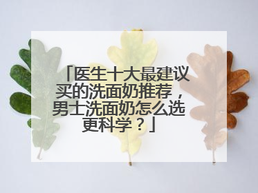 医生十大最建议买的洗面奶推荐，男士洗面奶怎么选更科学？