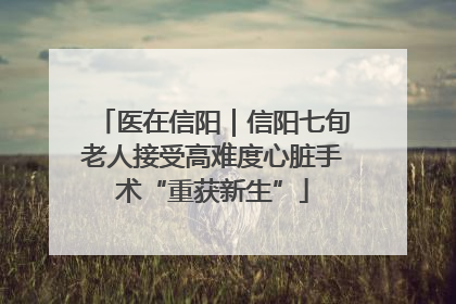 医在信阳｜信阳七旬老人接受高难度心脏手术“重获新生”