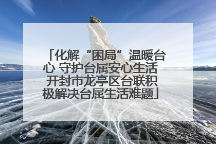 化解“困局”温暖台心 守护台属安心生活 开封市龙亭区台联积极解决台属生活难题