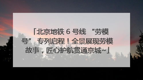 北京地铁 6 号线 “劳模号” 专列启程！全景展现劳模故事，匠心护航贯通京城~
