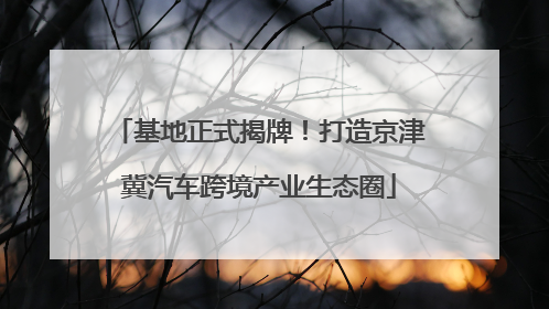 基地正式揭牌！打造京津冀汽车跨境产业生态圈