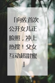 向佐首次公开女儿正脸照，冲上热搜！父女互动超甜蜜