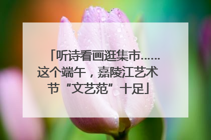 听诗看画逛集市……这个端午，嘉陵江艺术节“文艺范”十足