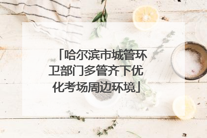 哈尔滨市城管环卫部门多管齐下优化考场周边环境