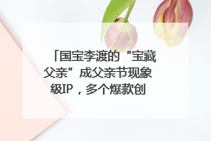 国宝李渡的“宝藏父亲”成父亲节现象级IP，多个爆款创造数千万流量