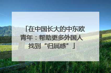 在中国长大的中东欧青年：帮助更多外国人找到“归属感”