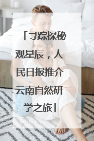 寻踪探秘观星辰，人民日报推介云南自然研学之旅